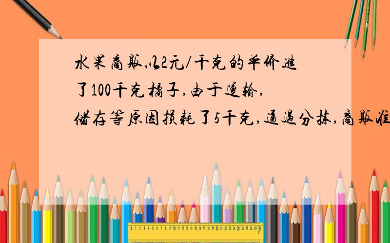 水果商贩以2元／千克的单价进了100千克橘子,由于运输,储存等原因损耗了5千克,通过分拣,商贩准备将余下的橘子分成两档出售,较好的售价3.2元／千克,一般的售价2.6元／千克．问：全部售完