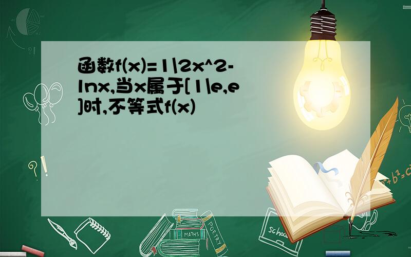 函数f(x)=1\2x^2-lnx,当x属于[1\e,e]时,不等式f(x)