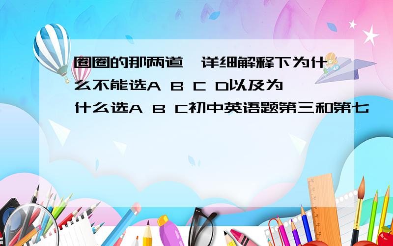 圈圈的那两道、详细解释下为什么不能选A B C D以及为什么选A B C初中英语题第三和第七、  圈圈的那两道、详细解释下为什么不能选A B C D以及为什么选A B C D 会有好评 谢谢