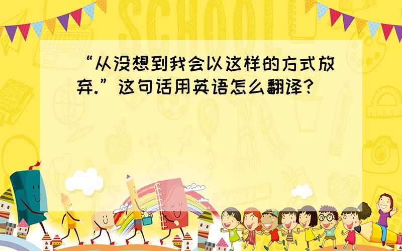 “从没想到我会以这样的方式放弃.”这句话用英语怎么翻译?