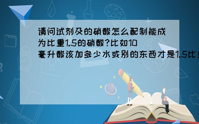 请问试剂及的硝酸怎么配制能成为比重1.5的硝酸?比如10毫升酸该加多少水或别的东西才是1.5比重的 硝酸?