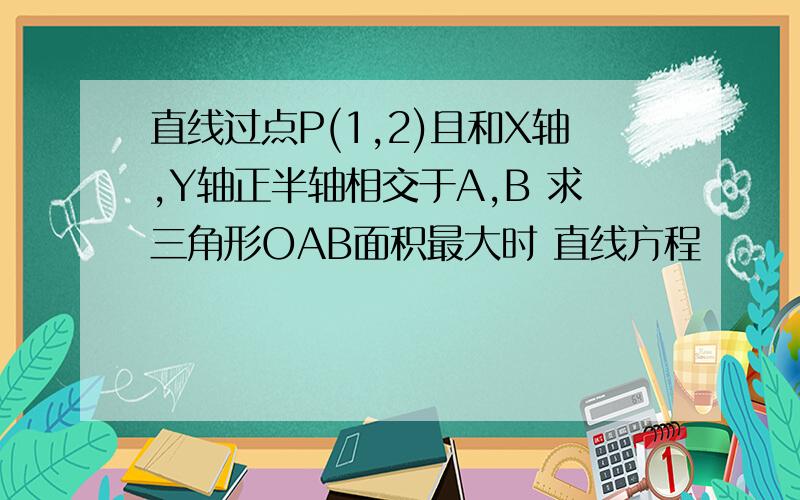 直线过点P(1,2)且和X轴,Y轴正半轴相交于A,B 求三角形OAB面积最大时 直线方程