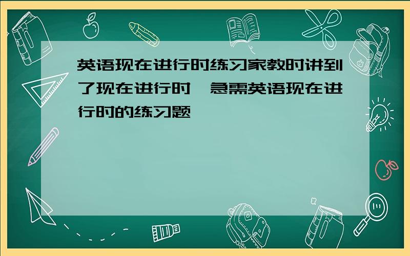 英语现在进行时练习家教时讲到了现在进行时,急需英语现在进行时的练习题,