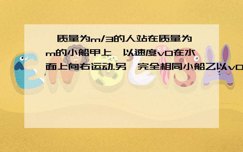 一质量为m/3的人站在质量为m的小船甲上,以速度v0在水面上向右运动.另一完全相同小船乙以v0从右方向左方驶来,两船在一条直线上运动.为避免两船相撞,人从甲船以一定的速率水平向右跃到乙