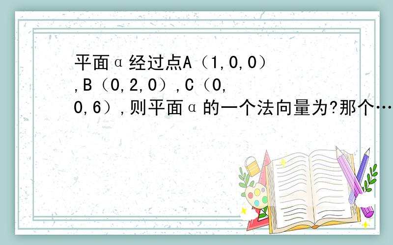 平面α经过点A（1,0,0）,B（0,2,0）,C（0,0,6）,则平面α的一个法向量为?那个……过程可不可以给一下……