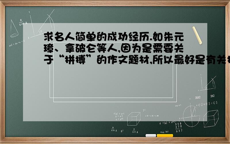 求名人简单的成功经历.如朱元璋、拿破仑等人,因为是需要关于“拼搏”的作文题材,所以最好是有关拼搏后成就伟大事业的经历.比如,朱元璋从一个乞丐,到 得以建朝称帝.不要乱复制一通,简