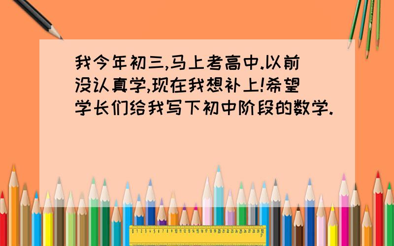 我今年初三,马上考高中.以前没认真学,现在我想补上!希望学长们给我写下初中阶段的数学.