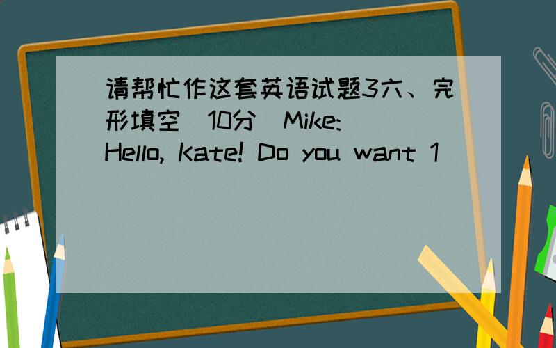 请帮忙作这套英语试题3六、完形填空（10分）Mike: Hello, Kate! Do you want 1________ milk?Kate: No, thanks. I don’t like 2___C¬¬¬¬¬¬_________.Mike: Don’t you? I like it very much, and 3____________ good for