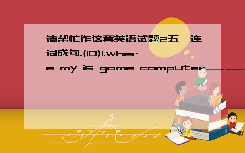 请帮忙作这套英语试题2五、连词成句.(10)1.where my is game computer________________________________________(?)2.the is clock his table on________________________________________ (.)3.under it the is chair________________________________