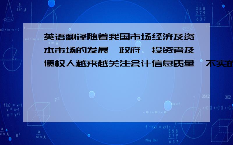 英语翻译随着我国市场经济及资本市场的发展,政府、投资者及债权人越来越关注会计信息质量,不实的会计信息容易导致社会信誉危机；容易导致社会资源配置不合理,资源使用效率低下；在