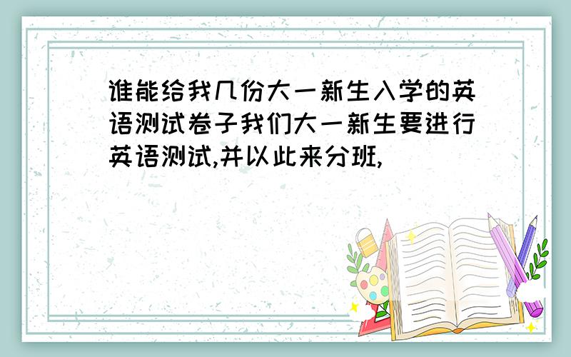 谁能给我几份大一新生入学的英语测试卷子我们大一新生要进行英语测试,并以此来分班,