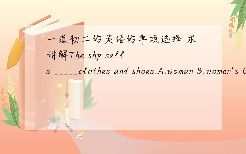 一道初二的英语的单项选择 求讲解The shp sells _____clothes and shoes.A.woman B.women's C.women's D.woman's打错了 C.是womens