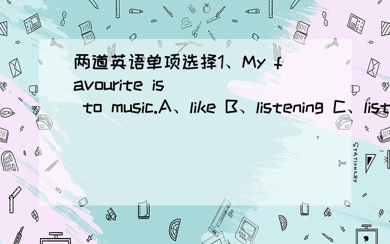 两道英语单项选择1、My favourite is __ to music.A、like B、listening C、listens D、to listen2、___ is my hobby.I can sing English songs(歌).A、listening B、Walking C、Dancing D、Singing