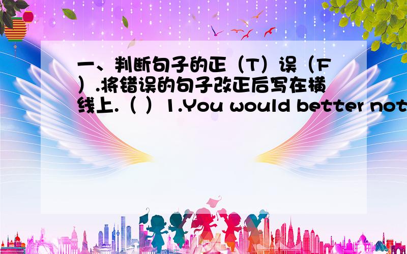 一、判断句子的正（T）误（F）.将错误的句子改正后写在横线上.（ ）1.You would better not stand here.___________________________（ ）2.We must keep the classroom cleanly.____________________________（ ）3.May i shopping o