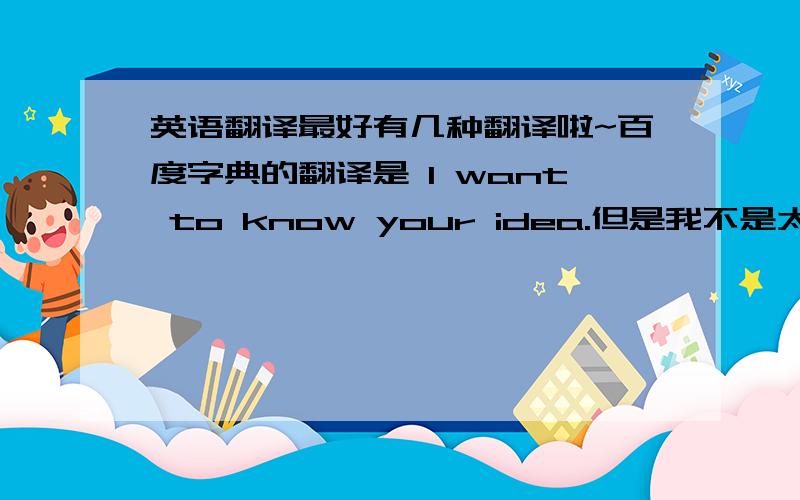 英语翻译最好有几种翻译啦~百度字典的翻译是 I want to know your idea.但是我不是太喜欢...其实，这句话是我想写在空间那给我喜欢的人看的~跟感情有关~是不是就会翻译的跟平时不一样吖?别笑