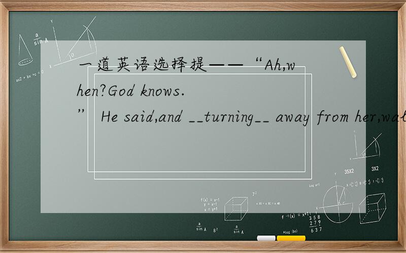 一道英语选择提——“Ah,when?God knows.” He said,and __turning__ away from her,walked rapidly away.答案我写上去了 是turning 为什么不是用过去时呢?还有为什么后面的walk不用ing?