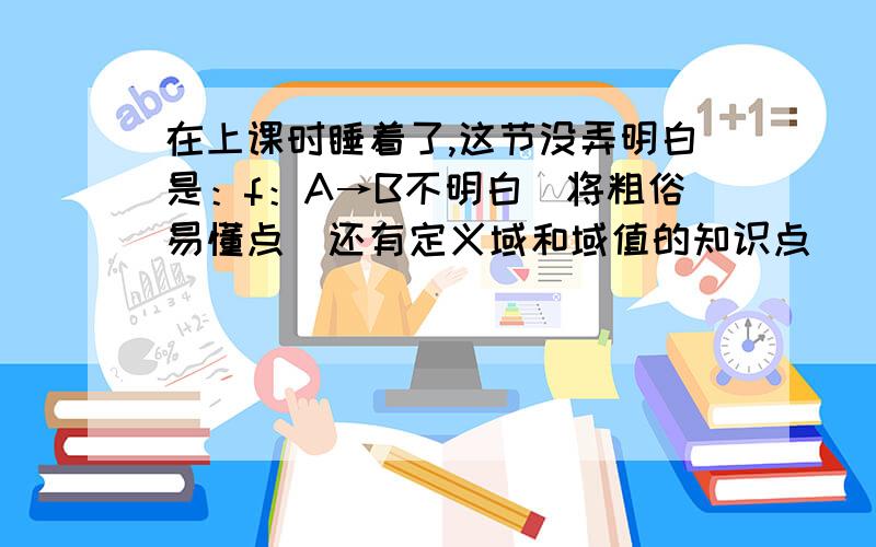 在上课时睡着了,这节没弄明白是：f：A→B不明白（将粗俗易懂点）还有定义域和域值的知识点