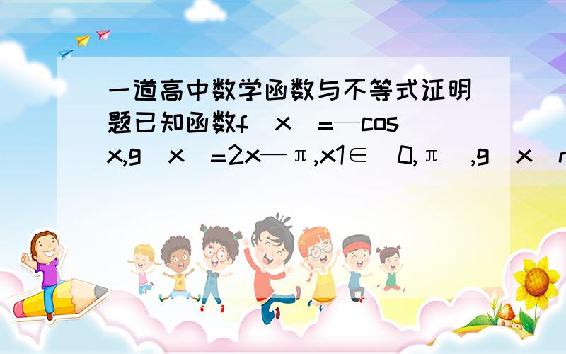 一道高中数学函数与不等式证明题已知函数f(x)=—cosx,g(x)=2x—π,x1∈[0,π],g(x(n+1))=f(xn),求证:|x1—π/2|+|x2—π/2|+|x3—π/2|+……| x(n+1)—π/2|＜π(n∈N*)其中n与(n+1)均为脚标解析或答案能上图最好