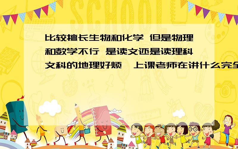 比较擅长生物和化学 但是物理和数学不行 是读文还是读理科文科的地理好烦  上课老师在讲什么完全听不懂 政治历史一般般物理和数学实在是不怎么样 物理中等偏下.数学现在讲到log完全不