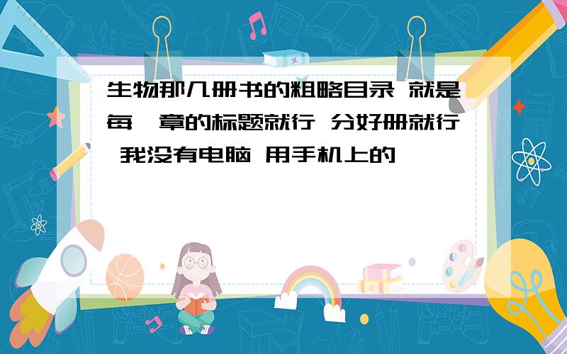 生物那几册书的粗略目录 就是每一章的标题就行 分好册就行 我没有电脑 用手机上的