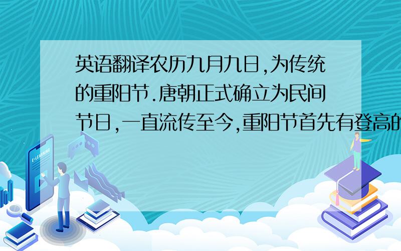 英语翻译农历九月九日,为传统的重阳节.唐朝正式确立为民间节日,一直流传至今,重阳节首先有登高的习俗,金秋九月,天高气爽,这个季节登高远望可达到心旷神怡、健身祛病的目的.和登高相