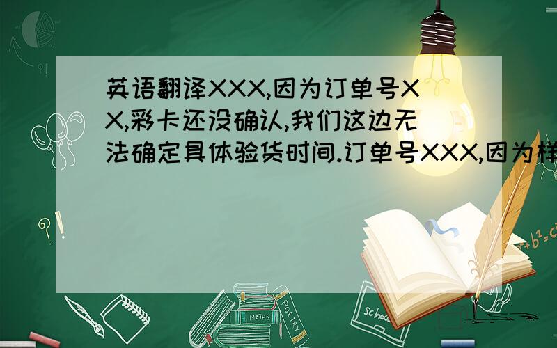 英语翻译XXX,因为订单号XX,彩卡还没确认,我们这边无法确定具体验货时间.订单号XXX,因为样品颜色还没确定,我们也无法确定具体验货时间.一旦确定,我会在第一时间传给您PDS.