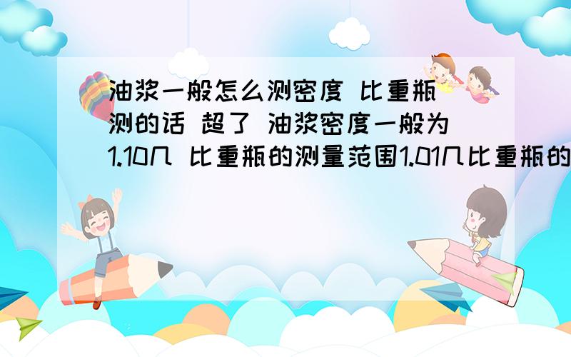 油浆一般怎么测密度 比重瓶 测的话 超了 油浆密度一般为1.10几 比重瓶的测量范围1.01几比重瓶的校正范围最高1.01几 超了怎么办