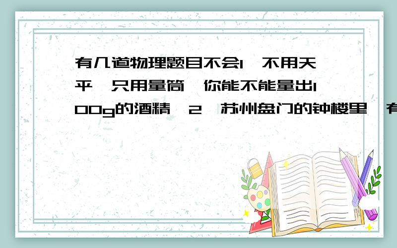 有几道物理题目不会1,不用天平,只用量筒,你能不能量出100g的酒精,2,苏州盘门的钟楼里,有一座中国最大的铜制唐钟,其质量为91t.他的体积是多少,他3,保存在法国巴黎国际度量局的,千克原器,是