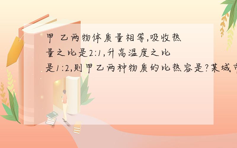 甲 乙两物体质量相等,吸收热量之比是2:1,升高温度之比是1:2,则甲乙两种物质的比热容是?某城市地处高原,水的沸点仅为93℃,使用一般的煤气灶,正常工作时,15min可是质量为4kg,温度为23℃的水沸