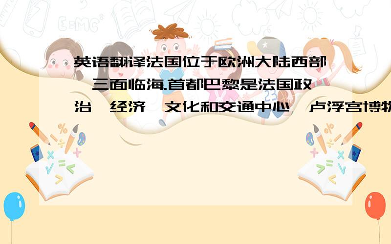 英语翻译法国位于欧洲大陆西部,三面临海.首都巴黎是法国政治、经济、文化和交通中心,卢浮宫博物馆和巴黎圣母院誉满全球,香榭丽舍被誉为世界上最美丽的大街.巴黎的标志建筑——埃菲