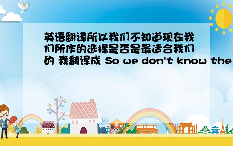 英语翻译所以我们不知道现在我们所作的选择是否是最适合我们的 我翻译成 So we don't know the choice now we choose is the best or not 但是总是觉得有些问题 好像应该有个if 应该怎么翻啊?