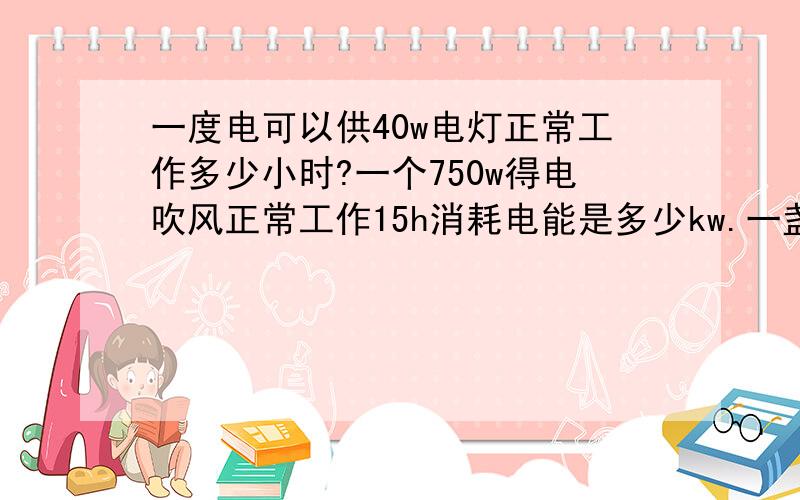 一度电可以供40w电灯正常工作多少小时?一个750w得电吹风正常工作15h消耗电能是多少kw.一盏灯50小时耗电1kw.h,这盏灯得功率是多少?