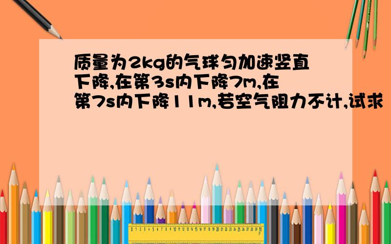 质量为2kg的气球匀加速竖直下降,在第3s内下降7m,在第7s内下降11m,若空气阻力不计,试求（1）气球的初速度和加速度（2）气球所受浮力