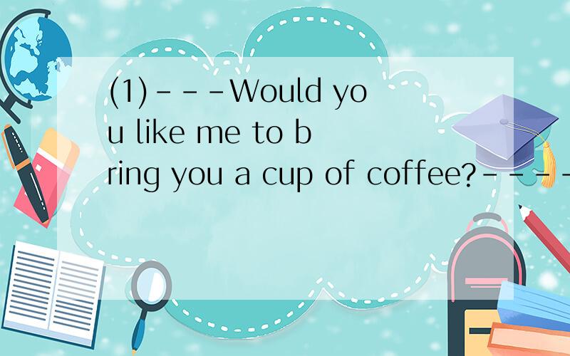 (1)---Would you like me to bring you a cup of coffee?----_______A Yes,I'd like to B It's pleasureC Yes,please D It doesn't matter(2)Our monitor has won the first prize in the competitionWe're very ___himA busy withB famous for C good at D proud of