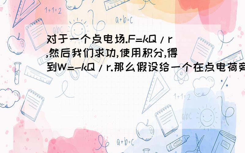 对于一个点电场.F=kQ/r,然后我们求功,使用积分,得到W=-kQ/r.那么假设给一个在点电荷旁边的电荷W0的动能则它最远可以离开点电荷距离r0,现在如果只给它W/2的动能,根据常识（点电荷电场是在减