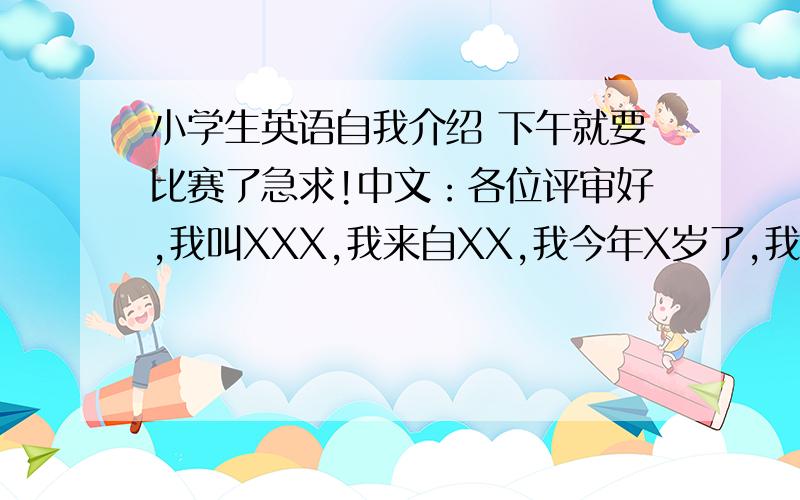 小学生英语自我介绍 下午就要比赛了急求!中文：各位评审好,我叫XXX,我来自XX,我今年X岁了,我最喜欢的就是踢足球和玩电脑了.我不喜欢吃胡萝卜.之类的,最好短一些,有分