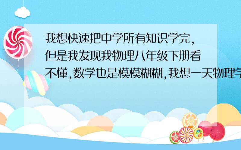 我想快速把中学所有知识学完,但是我发现我物理八年级下册看不懂,数学也是模模糊糊,我想一天物理学两个元,数学学两个单元,但是我又看不懂,我改怎么办?