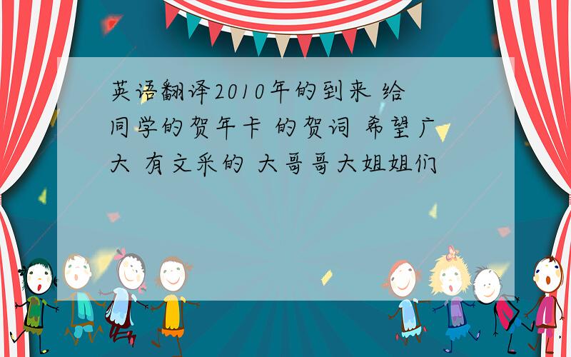 英语翻译2010年的到来 给同学的贺年卡 的贺词 希望广大 有文采的 大哥哥大姐姐们