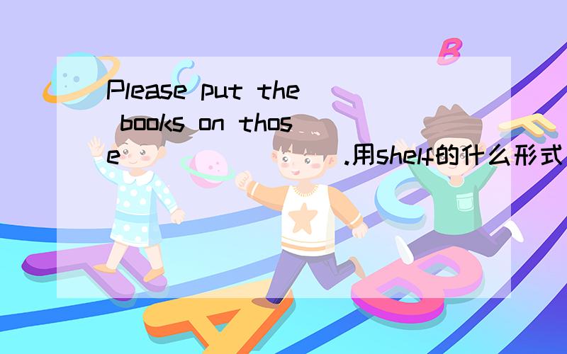 Please put the books on those ________.用shelf的什么形式