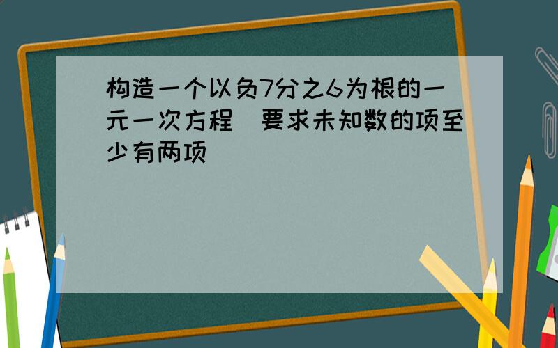 构造一个以负7分之6为根的一元一次方程（要求未知数的项至少有两项）