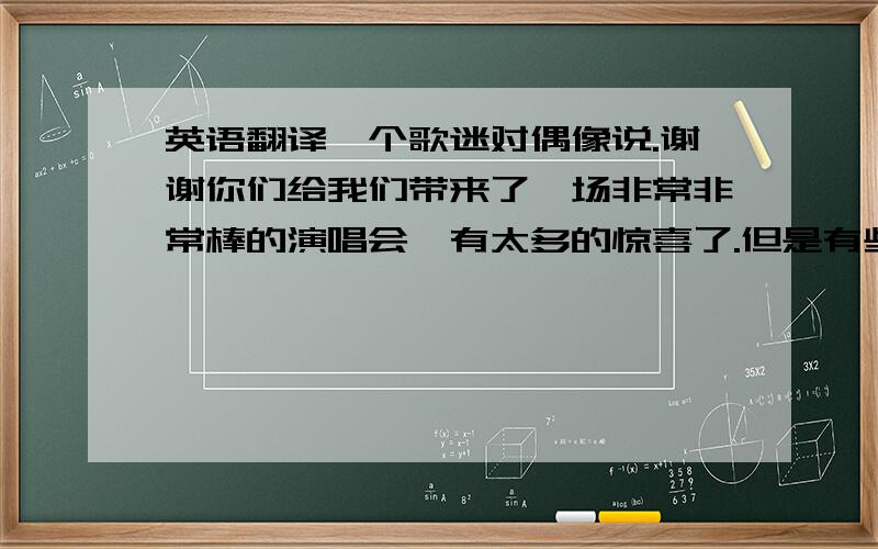 英语翻译一个歌迷对偶像说.谢谢你们给我们带来了一场非常非常棒的演唱会,有太多的惊喜了.但是有些朋友说你没有上次杭州演唱会那么开心了,（此处开心可不可以用high?）或许是我们太热