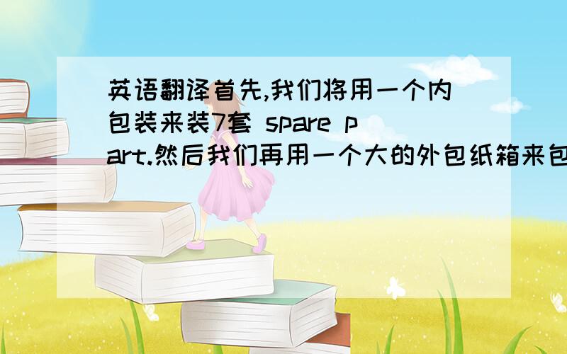 英语翻译首先,我们将用一个内包装来装7套 spare part.然后我们再用一个大的外包纸箱来包这个内箱.请注意:一个大的外包纸箱可以装3套内箱子.所以我们算出一个大箱子一共可以装“7套*3=21/20