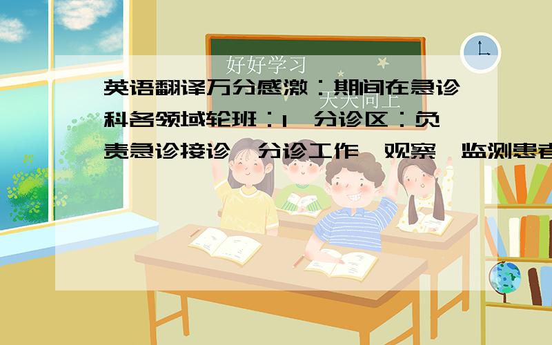 英语翻译万分感激：期间在急诊科各领域轮班：1、分诊区：负责急诊接诊,分诊工作,观察、监测患者病情,根据患者生命体征做出应急处理,以及院前急救的联系、分配、协调等工作.2、急诊综