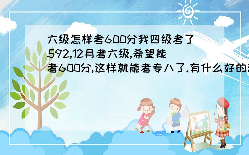 六级怎样考600分我四级考了592,12月考六级,希望能考600分,这样就能考专八了.有什么好的建议吗?四级是,我的听力失分很多,现在阅读又不太好,准确率低,还老做不完.至于单词,有必要那本书背吗