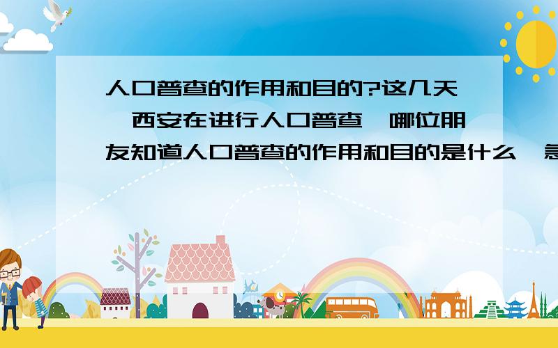 人口普查的作用和目的?这几天,西安在进行人口普查,哪位朋友知道人口普查的作用和目的是什么,急盼回复!