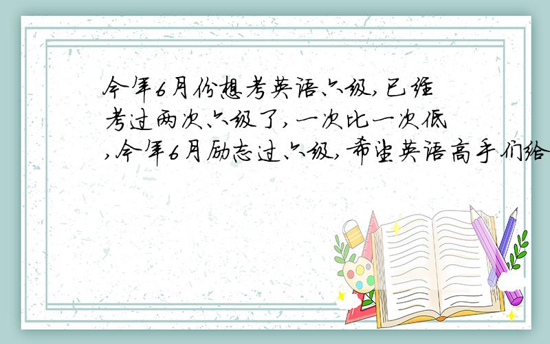 今年6月份想考英语六级,已经考过两次六级了,一次比一次低,今年6月励志过六级,希望英语高手们给点意见,教教我应该做一些什么准备,从何学起