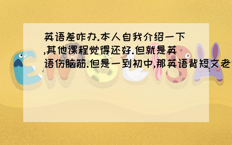 英语差咋办.本人自我介绍一下,其他课程觉得还好.但就是英语伤脑筋.但是一到初中,那英语背短文老记不住.属于那种头天晚上背,第二天早上忘的.而且、像那种什么时候加什么的.看短文翻译