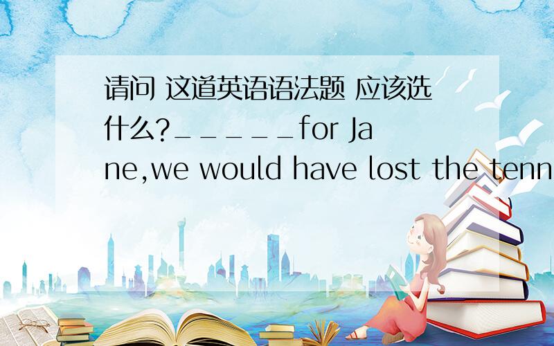 请问 这道英语语法题 应该选什么?_____for Jane,we would have lost the tennis match very badly.（虚拟语气）A.Had it not been B.Were it not beenC.If it has not been D.If it was