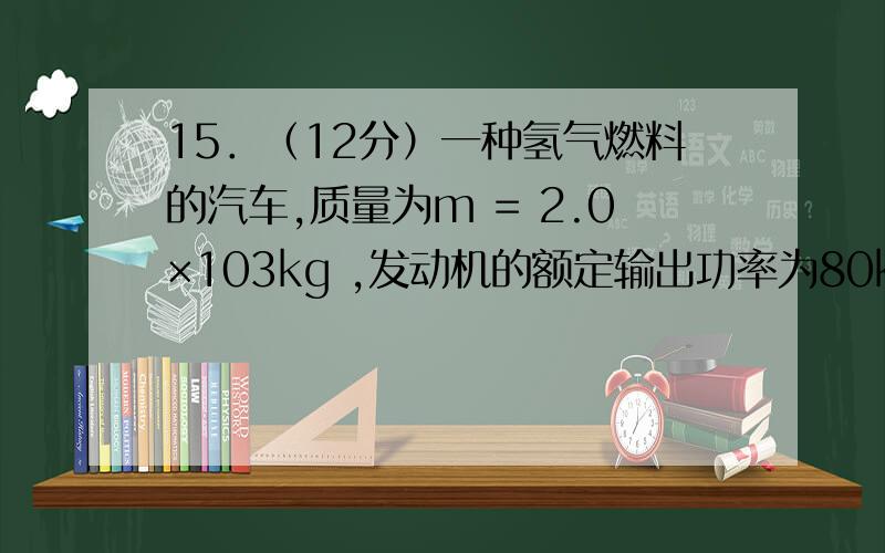 15．（12分）一种氢气燃料的汽车,质量为m = 2.0×103kg ,发动机的额定输出功率为80kW ,行驶在平直公路上时所受阻力恒为车重的0.1倍.若汽车从静止开始先匀加速启动,加速度的大小为a = 1.0m/s2 .达