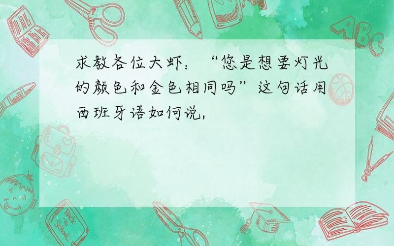 求教各位大虾：“您是想要灯光的颜色和金色相同吗”这句话用西班牙语如何说,